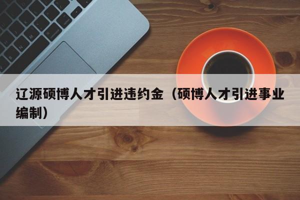 辽源硕博人才引进违约金（硕博人才引进事业编制）-第1张图片-硕博招聘网