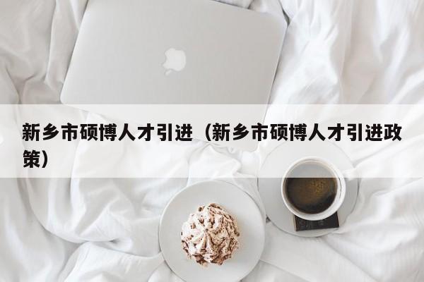 新乡市硕博人才引进（新乡市硕博人才引进政策）-第1张图片-硕博招聘网
