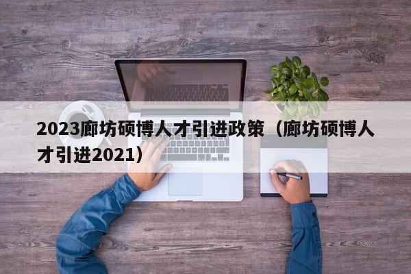 2023廊坊硕博人才引进政策（廊坊硕博人才引进2021）-第1张图片-硕博招聘网