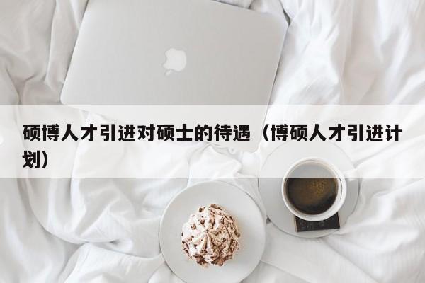 硕博人才引进对硕士的待遇（博硕人才引进计划）-第1张图片-硕博招聘网