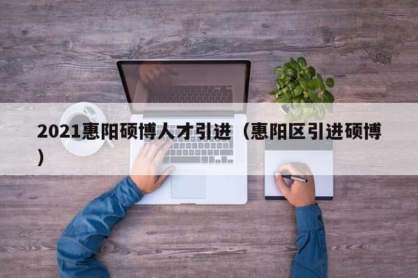 2021惠阳硕博人才引进（惠阳区引进硕博）-第1张图片-硕博招聘网