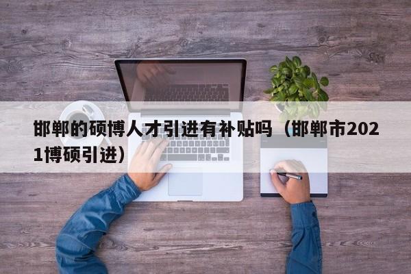 邯郸的硕博人才引进有补贴吗（邯郸市2021博硕引进）-第1张图片-硕博招聘网