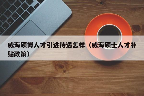 威海硕博人才引进待遇怎样（威海硕士人才补贴政策）-第1张图片-硕博招聘网