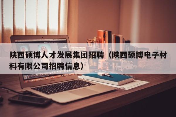 陕西硕博人才发展集团招聘（陕西硕博电子材料有限公司招聘信息）-第1张图片-硕博招聘网