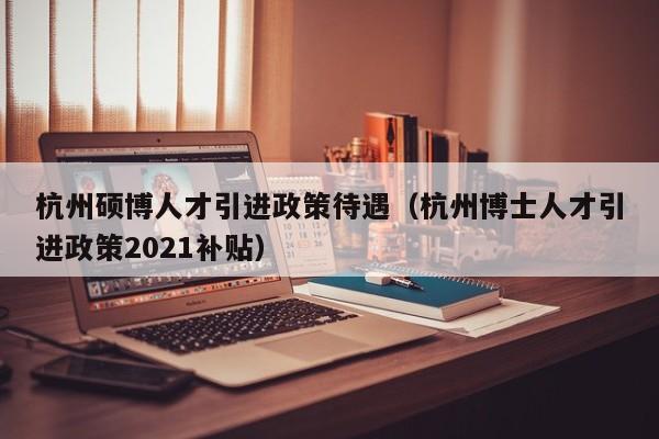 杭州硕博人才引进政策待遇（杭州博士人才引进政策2021补贴）-第1张图片-硕博招聘网