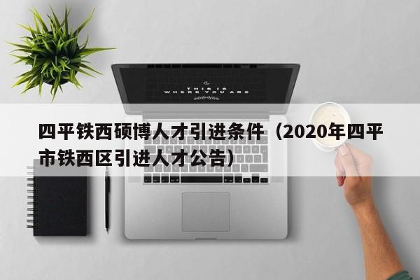四平铁西硕博人才引进条件（2020年四平市铁西区引进人才公告）-第1张图片-硕博招聘网