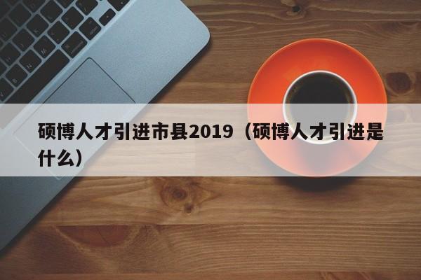 硕博人才引进市县2019（硕博人才引进是什么）-第1张图片-硕博招聘网