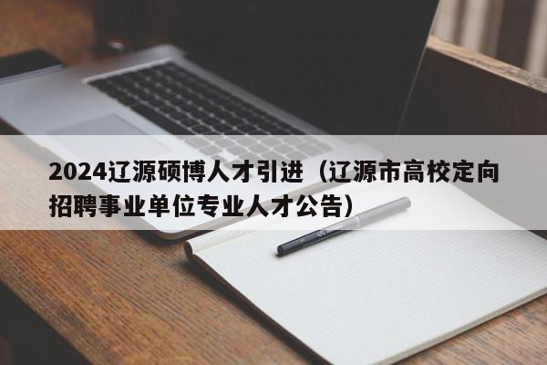 2024辽源硕博人才引进（辽源市高校定向招聘事业单位专业人才公告）-第1张图片-硕博招聘网