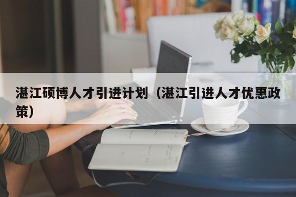 湛江硕博人才引进计划（湛江引进人才优惠政策）-第1张图片-硕博招聘网