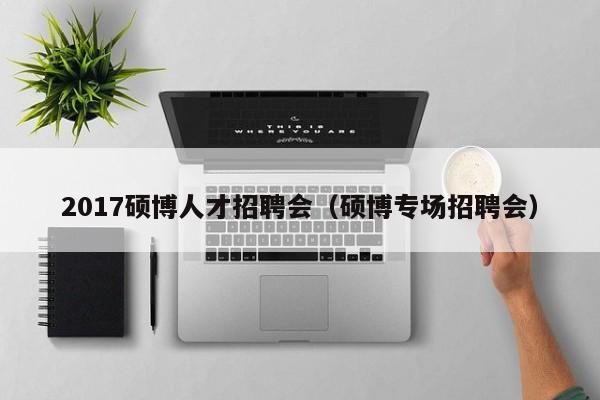 2017硕博人才招聘会（硕博专场招聘会）-第1张图片-硕博招聘网