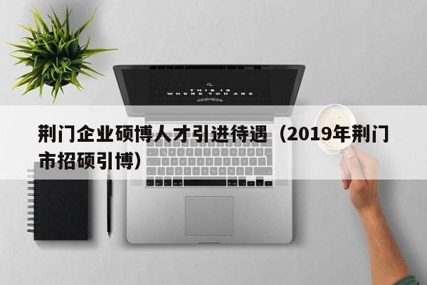 荆门企业硕博人才引进待遇（2019年荆门市招硕引博）-第1张图片-硕博招聘网