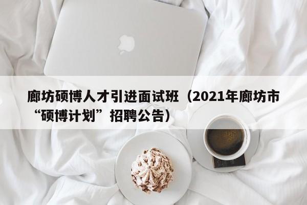 廊坊硕博人才引进面试班（2021年廊坊市“硕博计划”招聘公告）-第1张图片-硕博招聘网