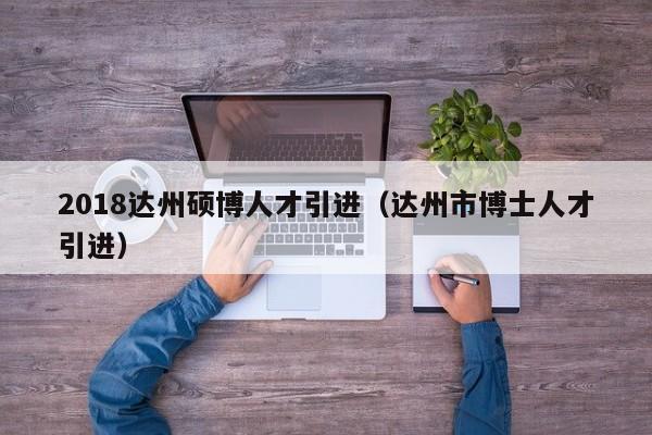 2018达州硕博人才引进（达州市博士人才引进）-第1张图片-硕博招聘网