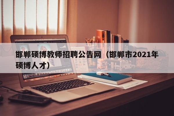 邯郸硕博教师招聘公告网（邯郸市2021年硕博人才）-第1张图片-硕博招聘网