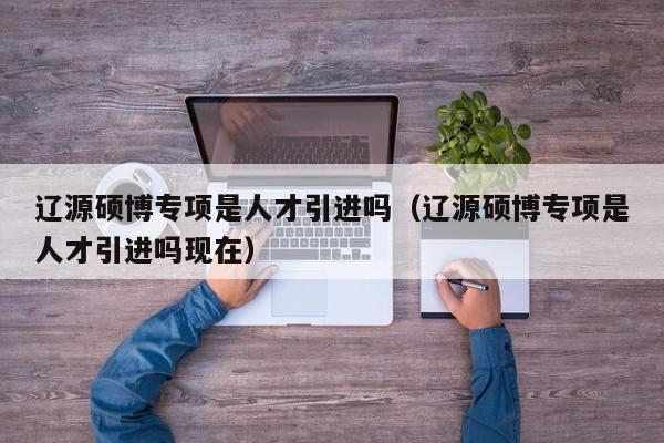辽源硕博专项是人才引进吗（辽源硕博专项是人才引进吗现在）-第1张图片-硕博招聘网