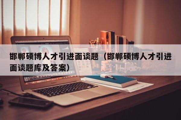 邯郸硕博人才引进面谈题（邯郸硕博人才引进面谈题库及答案）-第1张图片-硕博招聘网