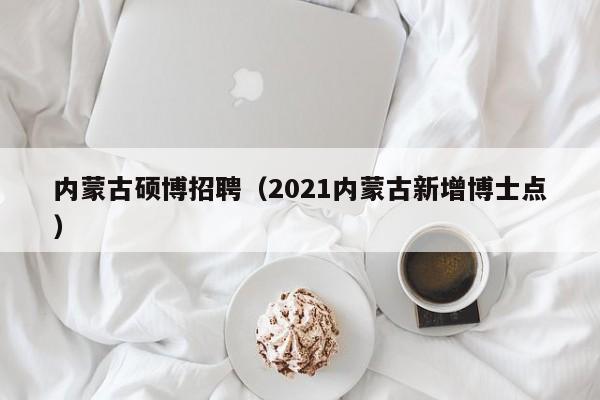 内蒙古硕博招聘（2021内蒙古新增博士点）-第1张图片-硕博招聘网