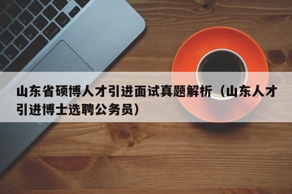 山东省硕博人才引进面试真题解析（山东人才引进博士选聘公务员）-第1张图片-硕博招聘网