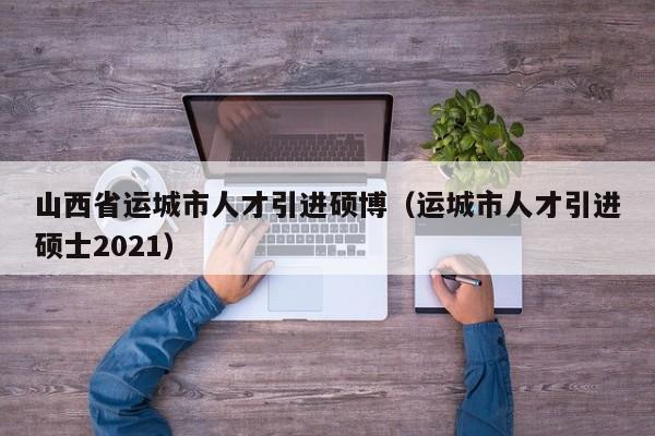 山西省运城市人才引进硕博（运城市人才引进硕士2021）-第1张图片-硕博招聘网