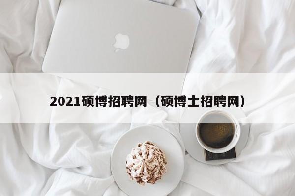 2021硕博招聘网（硕博士招聘网）-第1张图片-硕博招聘网