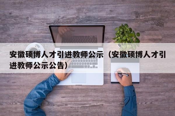 安徽硕博人才引进教师公示（安徽硕博人才引进教师公示公告）-第1张图片-硕博招聘网