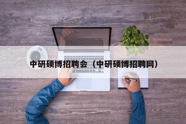 中研硕博招聘会（中研硕博招聘网）-第1张图片-硕博招聘网