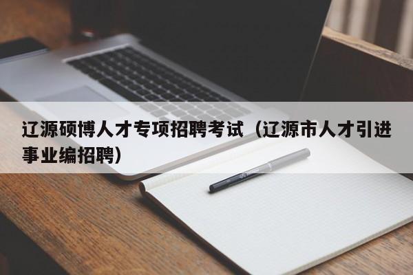 辽源硕博人才专项招聘考试（辽源市人才引进事业编招聘）-第1张图片-硕博招聘网