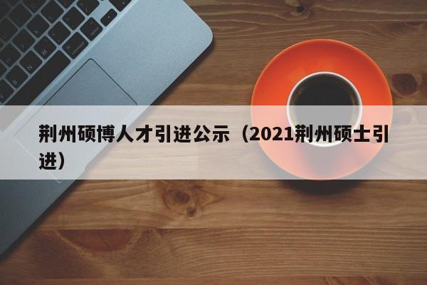 荆州硕博人才引进公示（2021荆州硕士引进）-第1张图片-硕博招聘网