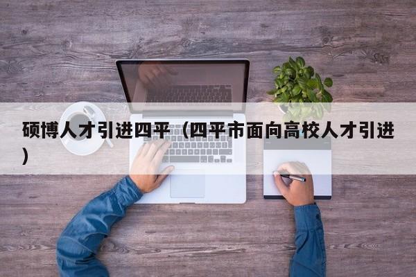 硕博人才引进四平（四平市面向高校人才引进）-第1张图片-硕博招聘网