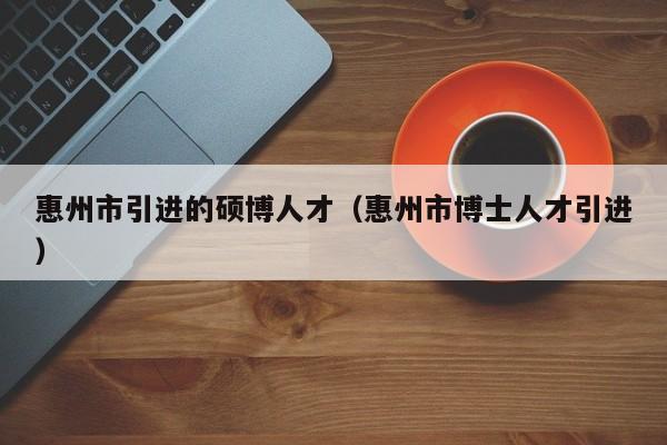 惠州市引进的硕博人才（惠州市博士人才引进）-第1张图片-硕博招聘网
