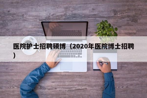 医院护士招聘硕博（2020年医院博士招聘）-第1张图片-硕博招聘网