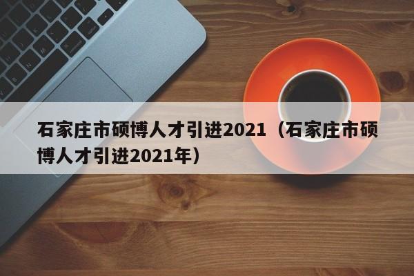 石家庄市硕博人才引进2021（石家庄市硕博人才引进2021年）-第1张图片-硕博招聘网