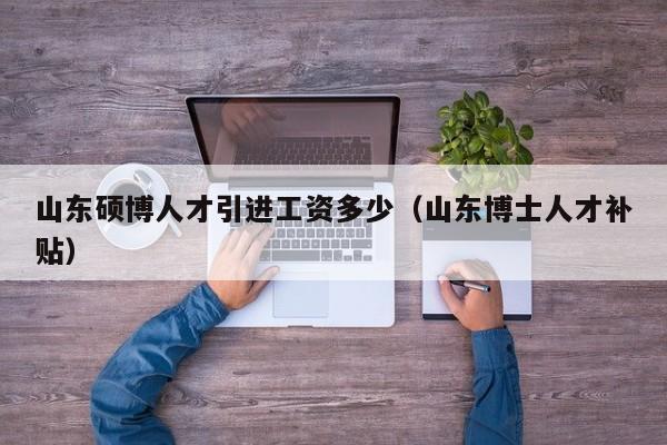 山东硕博人才引进工资多少（山东博士人才补贴）-第1张图片-硕博招聘网