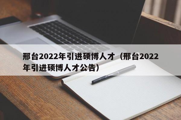 邢台2022年引进硕博人才（邢台2022年引进硕博人才公告）-第1张图片-硕博招聘网