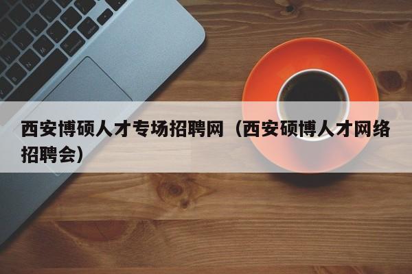 西安博硕人才专场招聘网（西安硕博人才网络招聘会）-第1张图片-硕博招聘网