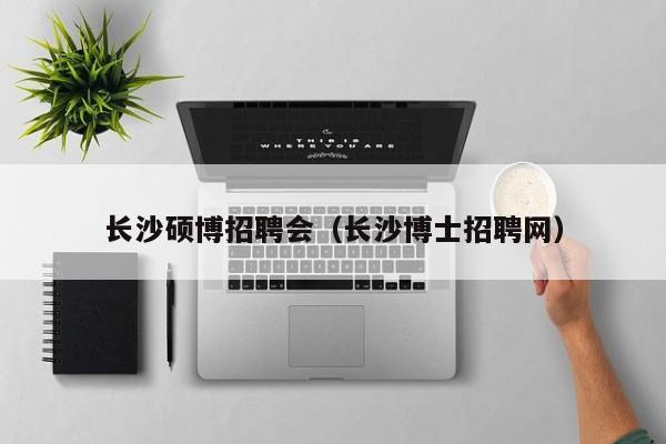 长沙硕博招聘会（长沙博士招聘网）-第1张图片-硕博招聘网
