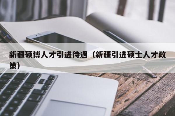 新疆硕博人才引进待遇（新疆引进硕士人才政策）-第1张图片-硕博招聘网