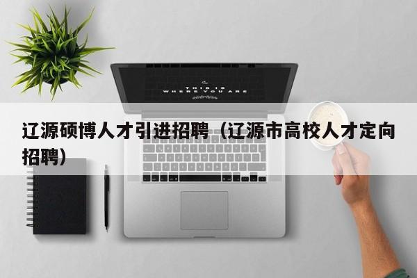 辽源硕博人才引进招聘（辽源市高校人才定向招聘）-第1张图片-硕博招聘网
