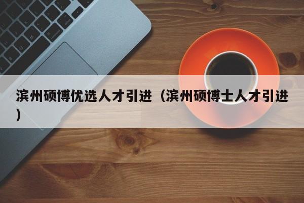 滨州硕博优选人才引进（滨州硕博士人才引进）-第1张图片-硕博招聘网