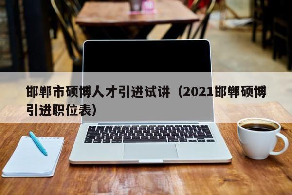 邯郸市硕博人才引进试讲（2021邯郸硕博引进职位表）-第1张图片-硕博招聘网