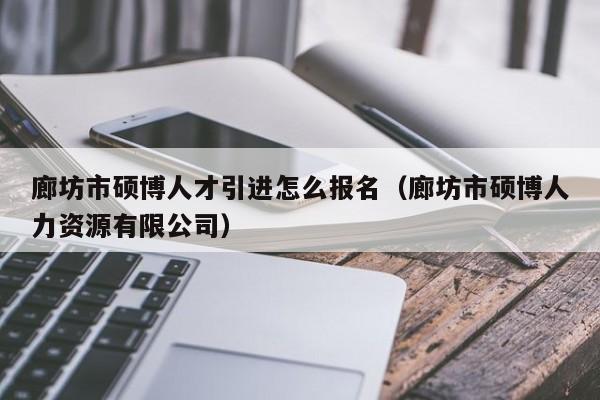 廊坊市硕博人才引进怎么报名（廊坊市硕博人力资源有限公司）-第1张图片-硕博招聘网