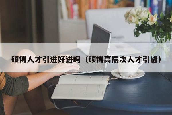 硕博人才引进好进吗（硕博高层次人才引进）-第1张图片-硕博招聘网