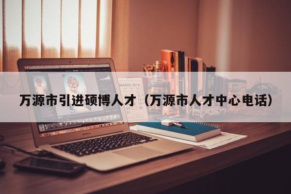 万源市引进硕博人才（万源市人才中心电话）-第1张图片-硕博招聘网