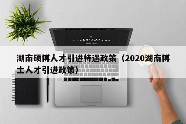 湖南硕博人才引进待遇政策（2020湖南博士人才引进政策）-第1张图片-硕博招聘网