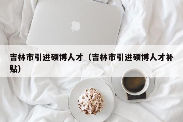 吉林市引进硕博人才（吉林市引进硕博人才补贴）-第1张图片-硕博招聘网