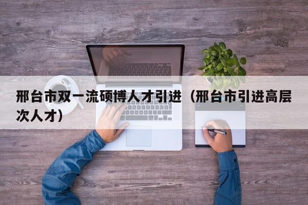 邢台市双一流硕博人才引进（邢台市引进高层次人才）-第1张图片-硕博招聘网