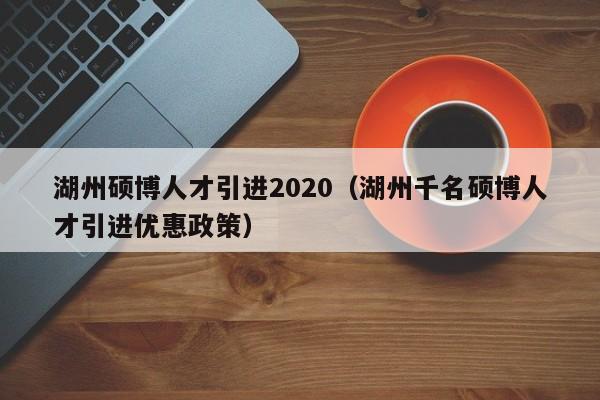湖州硕博人才引进2020（湖州千名硕博人才引进优惠政策）-第1张图片-硕博招聘网