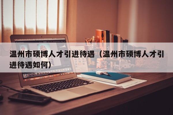 温州市硕博人才引进待遇（温州市硕博人才引进待遇如何）-第1张图片-硕博招聘网