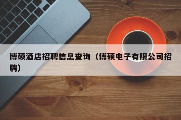 博硕酒店招聘信息查询（博硕电子有限公司招聘）-第1张图片-硕博招聘网