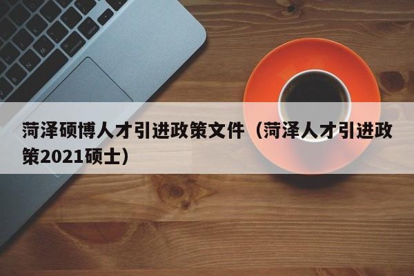 菏泽硕博人才引进政策文件（菏泽人才引进政策2021硕士）-第1张图片-硕博招聘网